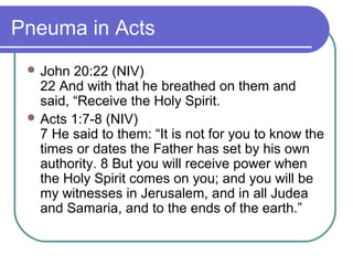 Pneuma in Acts
 John 20:22 (NIV)
22 And with that he breathed on them and
said, “Receive the Holy Spirit.
 Acts 1:7-8 (NIV)
7 He said to them: “It is not for you to know the
times or dates the Father has set by his own
authority. 8 But you will receive power when
the Holy Spirit comes on you; and you will be
my witnesses in Jerusalem, and in all Judea
and Samaria, and to the ends of the earth.”
 