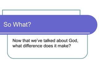 So What?
Now that we’ve talked about God,
what difference does it make?
 