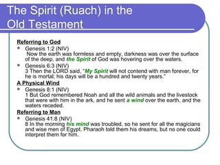 The Spirit (Ruach) in the
Old Testament
Referring to God
 Genesis 1:2 (NIV)
Now the earth was formless and empty, darkness was over the surface
of the deep, and the Spirit of God was hovering over the waters.
 Genesis 6:3 (NIV)
3 Then the LORD said, “My Spirit will not contend with man forever, for
he is mortal; his days will be a hundred and twenty years.”
A Physical Wind
 Genesis 8:1 (NIV)
1 But God remembered Noah and all the wild animals and the livestock
that were with him in the ark, and he sent a wind over the earth, and the
waters receded.
Referring to Man
 Genesis 41:8 (NIV)
8 In the morning his mind was troubled, so he sent for all the magicians
and wise men of Egypt. Pharaoh told them his dreams, but no one could
interpret them for him.
 
