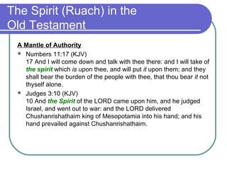 The Spirit (Ruach) in the
Old Testament
A Mantle of Authority
 Numbers 11:17 (KJV)
17 And I will come down and talk with thee there: and I will take of
the spirit which is upon thee, and will put it upon them; and they
shall bear the burden of the people with thee, that thou bear it not
thyself alone.
 Judges 3:10 (KJV)
10 And the Spirit of the LORD came upon him, and he judged
Israel, and went out to war: and the LORD delivered
Chushanrishathaim king of Mesopotamia into his hand; and his
hand prevailed against Chushanrishathaim.
 