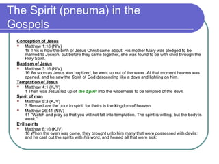 The Spirit (pneuma) in the
Gospels
Conception of Jesus
 Matthew 1:18 (NIV)
18 This is how the birth of Jesus Christ came about: His mother Mary was pledged to be
married to Joseph, but before they came together, she was found to be with child through the
Holy Spirit.
Baptism of Jesus
 Matthew 3:16 (NIV)
16 As soon as Jesus was baptized, he went up out of the water. At that moment heaven was
opened, and he saw the Spirit of God descending like a dove and lighting on him.
Temptation of Jesus
 Matthew 4:1 (KJV)
1 Then was Jesus led up of the Spirit into the wilderness to be tempted of the devil.
Spirit of man
 Matthew 5:3 (KJV)
3 Blessed are the poor in spirit: for theirs is the kingdom of heaven.
 Matthew 26:41 (NIV)
41 “Watch and pray so that you will not fall into temptation. The spirit is willing, but the body is
weak.”
Evil spirits
 Matthew 8:16 (KJV)
16 When the even was come, they brought unto him many that were possessed with devils:
and he cast out the spirits with his word, and healed all that were sick:
 