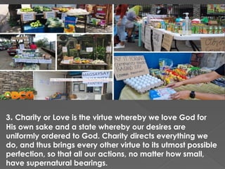 3. Charity or Love is the virtue whereby we love God for
His own sake and a state whereby our desires are
uniformly ordered to God. Charity directs everything we
do, and thus brings every other virtue to its utmost possible
perfection, so that all our actions, no matter how small,
have supernatural bearings.
 