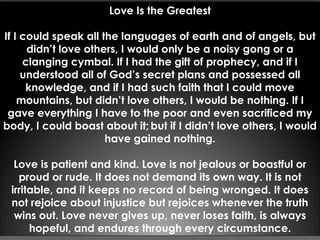 Love Is the Greatest
If I could speak all the languages of earth and of angels, but
didn’t love others, I would only be a noisy gong or a
clanging cymbal. If I had the gift of prophecy, and if I
understood all of God’s secret plans and possessed all
knowledge, and if I had such faith that I could move
mountains, but didn’t love others, I would be nothing. If I
gave everything I have to the poor and even sacrificed my
body, I could boast about it; but if I didn’t love others, I would
have gained nothing.
Love is patient and kind. Love is not jealous or boastful or
proud or rude. It does not demand its own way. It is not
irritable, and it keeps no record of being wronged. It does
not rejoice about injustice but rejoices whenever the truth
wins out. Love never gives up, never loses faith, is always
hopeful, and endures through every circumstance.
 