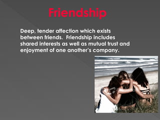 Friendship
Deep, tender affection which exists
between friends. Friendship includes
shared interests as well as mutual trust and
enjoyment of one another’s company.
 