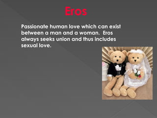 Eros
Passionate human love which can exist
between a man and a woman. Eros
always seeks union and thus includes
sexual love.
 