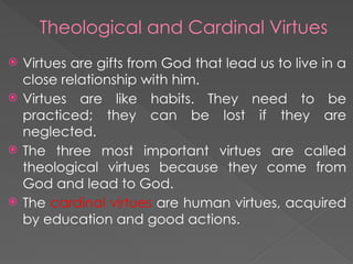 Theological and Cardinal Virtues
 Virtues are gifts from God that lead us to live in a
close relationship with him.
 Virtues are like habits. They need to be
practiced; they can be lost if they are
neglected.
 The three most important virtues are called
theological virtues because they come from
God and lead to God.
 The cardinal virtues are human virtues, acquired
by education and good actions.
 