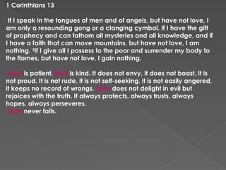 1 Corinthians 13
If I speak in the tongues of men and of angels, but have not love, I
am only a resounding gong or a clanging cymbal. If I have the gift
of prophecy and can fathom all mysteries and all knowledge, and if
I have a faith that can move mountains, but have not love, I am
nothing. 3
If I give all I possess to the poor and surrender my body to
the flames, but have not love, I gain nothing.
Love is patient, love is kind. It does not envy, it does not boast, it is
not proud. It is not rude, it is not self-seeking, it is not easily angered,
it keeps no record of wrongs. Love does not delight in evil but
rejoices with the truth. It always protects, always trusts, always
hopes, always perseveres.
Love never fails.
 