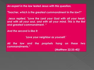 An expert in the law tested Jesus with this question,
"Teacher, which is the greatest commandment in the law?“
Jesus replied, "Love the Lord your God with all your heart,
and with all your soul, and with all your mind. This is the first
and greatest commandment. “
And the second is like it:
'Love your neighbor as yourself.'
All the law and the prophets hang on these two
commandments.“
(Matthew 22:35-40)1
 