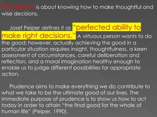 Prudence is about knowing how to make thoughtful and
wise decisions.
Josef Peiper defines it as “perfected ability to
make right decisions.” A virtuous person wants to do
the good; however, actually achieving the good in a
particular situation requires insight, thoughtfulness, a keen
assessment of circumstances, careful deliberation and
reflection, and a moral imagination healthy enough to
enable us to judge different possibilities for appropriate
action.
Prudence aims to make everything we do contribute to
what we take to be the ultimate good of our lives. The
immediate purpose of prudence is to show us how to act
today in order to attain “the final good for the whole of
human life” (Peiper, 1990).
 