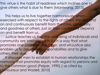 This virtue is the habit of readiness which inclines one to
give others what is due to them (Maniwang, 2013).
This helps us to live together harmoniously when
exercised with respect to the rights of others. We depend
on and continuously benefit from the care, generosity,
and goodness of others, just as they continually depend
on and benefit from us.
Justice teaches us that the wellbeing of individuals and
community are interrelated in such a way that what
promotes one promotes the other, and whJustice also
enables us to assume our responsibilities and to give
others their due.
It disposes men to establish in human relationships the
harmony that promotes equity with regard to persons and
to the common good (Peiper, 1990).[ as cited by
Lamoureux and Wadell, 2010]
 