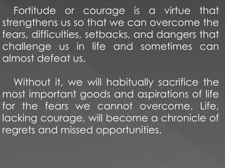 Fortitude or courage is a virtue that
strengthens us so that we can overcome the
fears, difficulties, setbacks, and dangers that
challenge us in life and sometimes can
almost defeat us.
Without it, we will habitually sacrifice the
most important goods and aspirations of life
for the fears we cannot overcome. Life,
lacking courage, will become a chronicle of
regrets and missed opportunities.
 