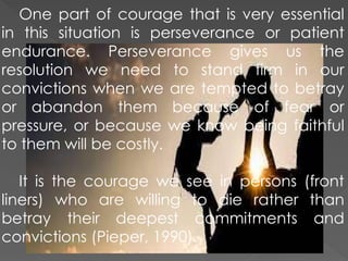 One part of courage that is very essential
in this situation is perseverance or patient
endurance. Perseverance gives us the
resolution we need to stand firm in our
convictions when we are tempted to betray
or abandon them because of fear or
pressure, or because we know being faithful
to them will be costly.
It is the courage we see in persons (front
liners) who are willing to die rather than
betray their deepest commitments and
convictions (Pieper, 1990).
 