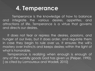 4. Temperance
Temperance is the knowledge of how to balance
and integrate the various desires, appetites, and
attractions of life. Temperance is a virtue that governs
and directs our desires.
It does not fear or repress the desires, passions, and
hunger of our lives, but it does order, and regulate them
in case they begin to rule over us. It ensures the will’s
mastery over instincts and keeps desires within the light of
what is honorable.
Temperance is realizing when enough is enough of
any of the worldly goods God has given us (Peiper, 1990).
[ as cited by Lamoureux and Wadell, 2010]
 