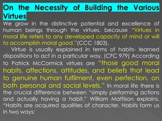 On the Necessity of Building the Various
Virtues
We grow in the distinctive potential and excellence of
human beings through the virtues, because “Virtues in
moral life refers to any developed capacity of mind or will
to accomplish moral good.”(CCC 1803).
Virtue is usually explained in terms of habits- learned
dispositions to act in a particular way. (CFC 979) According
to Patrick McCormick virtues are “those good moral
habits, affections, attitudes, and beliefs that lead
to genuine human fulfilment, even perfection, on
both personal and social levels.” In moral life there is
the crucial difference between “simply performing actions
and actually having a habit,” William Mattison explains.
“Habits are acquired qualities of character. Habits form us
in two ways:
 