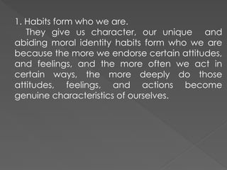 1. Habits form who we are.
They give us character, our unique and
abiding moral identity habits form who we are
because the more we endorse certain attitudes,
and feelings, and the more often we act in
certain ways, the more deeply do those
attitudes, feelings, and actions become
genuine characteristics of ourselves.
 