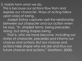2. Habits form what we do.
This is because our actions flow from and
express our character. Ways of acting follow
upon ways of being.
Joseph Kotva captures well the relationship
between our character and our action when
he says, ”In simplest terms, being precedes
doing, but doing shapes being.
That is, who we have become, including our
states of character, precedes and informs our
choices and actions. But our choices and
actions help shape who we are and thus our
future choices and actions.” (Mattison, 2008).
 