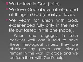  We believe in God (faith).
 We love God above all else, and
all things in God (charity or love).
 We yearn for union with God,
experienced fully only in the next
life but tasted in this one (hope).
When one engages in such
activities well, one is said to have
these theological virtues. They are
obtained by grace and always
remain in the work of grace and we
perform them with God’s help.
 