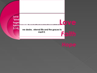 we love God above all things and our
neighbor as ourselves..
we believe in God and believe all that he
has revealed to us
we desire, eternal life and the graces to
merit it.
Love
Faith
Hope
Love
"binds everything
together in perfect
harmony" (Col
3:14).
 