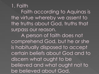 1. Faith
Faith according to Aquinas is
the virtue whereby we assent to
the truths about God, truths that
surpass our reason.
A person of faith does not
comprehend God, but he or she
is habitually disposed to accept
certain beliefs about God and to
discern what ought to be
believed and what ought not to
be believed about God.
 