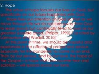 2. Hope
The virtue of hope focuses our lives on God, but
specifically on our future happiness with God.
Hope fixes our attention on God so that as we
move through life we do not turn away from God
to lesser goods but continually tend to God as our
greatest possible good. (Peiper, 1990).[ as cited by
Lamoureux and Wadell, 2010]
At this point in time, we should be hopeful and
passionate in the offering of prayer and service
especially for this pandemic to come to an end.
Then by our service, and by our love, the hope of
the Gospel – a hope that can counter fear and
isolation – will spread across our land.
 