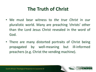 The Truth of Christ
• We must bear witness to the true Christ in our
  pluralistic world. Many are preaching ‘christs’ other
  than the Lord Jesus Christ revealed in the word of
  God.
• There are many distorted portraits of Christ being
  propagated by well-meaning but ill-informed
  preachers (e.g. Christ the vending machine).



South African Theological Response to Lausanne III
 