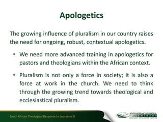 Apologetics
The growing influence of pluralism in our country raises
the need for ongoing, robust, contextual apologetics.
  • We need more advanced training in apologetics for
    pastors and theologians within the African context.
  • Pluralism is not only a force in society; it is also a
    force at work in the church. We need to think
    through the growing trend towards theological and
    ecclesiastical pluralism.

South African Theological Response to Lausanne III
 