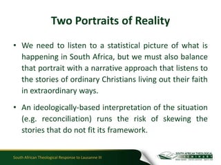 Two Portraits of Reality
• We need to listen to a statistical picture of what is
  happening in South Africa, but we must also balance
  that portrait with a narrative approach that listens to
  the stories of ordinary Christians living out their faith
  in extraordinary ways.
• An ideologically-based interpretation of the situation
  (e.g. reconciliation) runs the risk of skewing the
  stories that do not fit its framework.


South African Theological Response to Lausanne III
 
