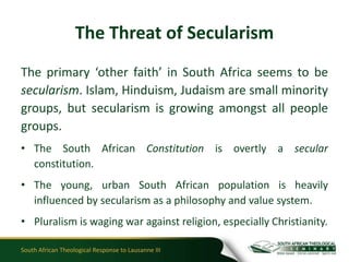 The Threat of Secularism
The primary ‘other faith’ in South Africa seems to be
secularism. Islam, Hinduism, Judaism are small minority
groups, but secularism is growing amongst all people
groups.
• The South African Constitution is overtly a secular
  constitution.
• The young, urban South African population is heavily
  influenced by secularism as a philosophy and value system.
• Pluralism is waging war against religion, especially Christianity.

South African Theological Response to Lausanne III
 
