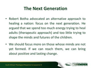 The Next Generation
• Robert Botha advocated an alternative approach to
  healing a nation: focus on the next generation. He
  argued that we spend too much energy trying to heal
  adults (therapeutic approach) and too little trying to
  shape the minds and futures of the children.
• We should focus more on those whose minds are not
  yet formed. If we can reach them, we can bring
  about positive and lasting change.


South African Theological Response to Lausanne III
 
