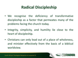 Radical Discipleship
• We recognise the deficiency of transformative
  discipleship as a factor that permeates many of the
  problems facing the church today.
• Integrity, simplicity, and humility lie close to the
  heart of discipleship.
• Christians can only lead out of a place of wholeness,
  and minister effectively from the basis of a biblical
  worldview.

South African Theological Response to Lausanne III
 