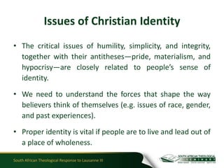 Issues of Christian Identity
• The critical issues of humility, simplicity, and integrity,
  together with their antitheses—pride, materialism, and
  hypocrisy—are closely related to people’s sense of
  identity.

• We need to understand the forces that shape the way
  believers think of themselves (e.g. issues of race, gender,
  and past experiences).

• Proper identity is vital if people are to live and lead out of
  a place of wholeness.

South African Theological Response to Lausanne III
 