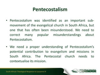Pentecostalism
• Pentecostalism was identified as an important sub-
  movement of the evangelical church in South Africa, but
  one that has often been misunderstood. We need to
  correct many popular misunderstandings about
  Pentecostalism.

• We need a proper understanding of Pentecostalism’s
  potential contribution to evangelism and missions in
  South Africa. The Pentecostal church needs to
  contextualise its mission.

South African Theological Response to Lausanne III
 
