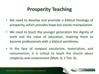 Prosperity Teaching
• We need to develop and promote a biblical theology of
  prosperity, which provides hope but avoids manipulation.

• We need to teach the younger generation the dignity of
  work and the value of education, inspiring them to
  become professionals with a biblical worldview.

• In the face of rampant secularism, materialism, and
  consumerism, it is critical to teach the church about
  simplicity and contentment (Matt. 6; 1 Tim. 6).


South African Theological Response to Lausanne III
 