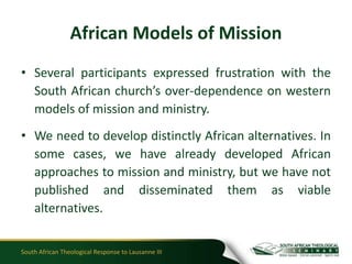 African Models of Mission
• Several participants expressed frustration with the
  South African church’s over-dependence on western
  models of mission and ministry.
• We need to develop distinctly African alternatives. In
  some cases, we have already developed African
  approaches to mission and ministry, but we have not
  published and disseminated them as viable
  alternatives.


South African Theological Response to Lausanne III
 