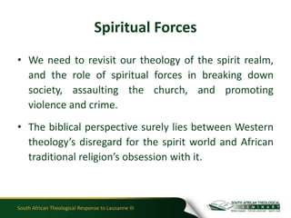 Spiritual Forces
• We need to revisit our theology of the spirit realm,
  and the role of spiritual forces in breaking down
  society, assaulting the church, and promoting
  violence and crime.
• The biblical perspective surely lies between Western
  theology’s disregard for the spirit world and African
  traditional religion’s obsession with it.



South African Theological Response to Lausanne III
 