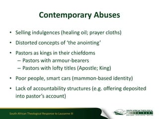 Contemporary Abuses
• Selling indulgences (healing oil; prayer cloths)
• Distorted concepts of ‘the anointing’
• Pastors as kings in their chiefdoms
   – Pastors with armour-bearers
   – Pastors with lofty titles (Apostle; King)
• Poor people, smart cars (mammon-based identity)
• Lack of accountability structures (e.g. offering deposited
  into pastor’s account)

South African Theological Response to Lausanne III
 