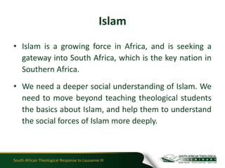 Islam
• Islam is a growing force in Africa, and is seeking a
  gateway into South Africa, which is the key nation in
  Southern Africa.
• We need a deeper social understanding of Islam. We
  need to move beyond teaching theological students
  the basics about Islam, and help them to understand
  the social forces of Islam more deeply.



South African Theological Response to Lausanne III
 