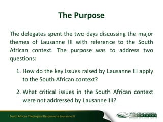 The Purpose
The delegates spent the two days discussing the major
themes of Lausanne III with reference to the South
African context. The purpose was to address two
questions:
    1. How do the key issues raised by Lausanne III apply
       to the South African context?
    2. What critical issues in the South African context
       were not addressed by Lausanne III?

South African Theological Response to Lausanne III
 