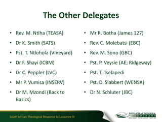 The Other Delegates
• Rev. M. Ntlha (TEASA)                              • Mr R. Botha (James 127)
• Dr K. Smith (SATS)                                 • Rev. C. Molebatsi (EBC)
• Pst. T. Ntlohola (Vineyard)                        • Rev. M. Sono (GBC)
• Dr F. Shayi (ICBM)                                 • Pst. P. Veysie (AE; Ridgeway)
• Dr C. Peppler (LVC)                                • Pst. T. Tselapedi
• Mr P. Vumisa (INSERV)                              • Pst. D. Slabbert (WENSA)
• Dr M. Mzondi (Back to                              • Dr N. Schluter (JBC)
  Basics)


South African Theological Response to Lausanne III
 