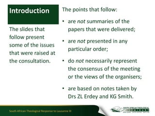 Introduction                              The points that follow:
                                          • are not summaries of the
The slides that                             papers that were delivered;
follow present
                                          • are not presented in any
some of the issues
                                            particular order;
that were raised at
the consultation.                         • do not necessarily represent
                                            the consensus of the meeting
                                            or the views of the organisers;
                                          • are based on notes taken by
                                            Drs ZL Erdey and KG Smith.

South African Theological Response to Lausanne III
 
