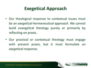 Exegetical Approach
• Our theological response to contextual issues must
  be an exegetical-hermeneutical approach. We cannot
  build evangelical theology purely or primarily by
  reflecting on praxis.
• Our practical or contextual theology must engage
  with present praxis, but it must formulate an
  exegetical response.



South African Theological Response to Lausanne III
 