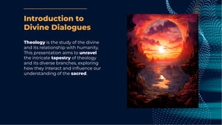 Introduction to
Divine Dialogues
Theology is the study of the divine
and its relationship with humanity.
This presentation aims to unravel
the intricate tapestry of theology
and its diverse branches, exploring
how they interact and inﬂuence our
understanding of the sacred.
 