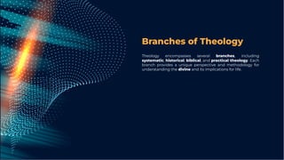 Branches of Theology
Theology encompasses several branches, including
systematic, historical, biblical, and practical theology. Each
branch provides a unique perspective and methodology for
understanding the divine and its implications for life.
 