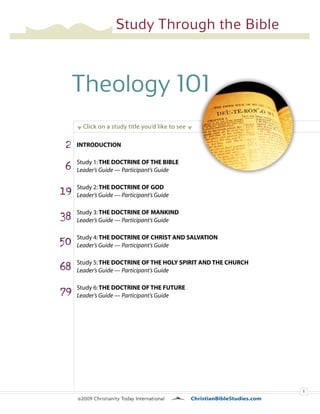 1
Theology 101
q Click on a study title you’d like to see q
©2009 Christianity Today International		 ChristianBibleStudies.com
Study Through the Bible
2
6
19
38
50
68
79
INTRODUCTION
Study 1:The Doctrine of the Bible
Leader’s Guide — Participant’s Guide
Study 2:The Doctrine of God
Leader’s Guide — Participant’s Guide
Study 3:The Doctrine of Mankind
Leader’s Guide — Participant’s Guide
Study 4:The Doctrine of Christ and Salvation
Leader’s Guide — Participant’s Guide
Study 5:The Doctrine of the Holy Spirit and the Church
Leader’s Guide — Participant’s Guide
Study 6:The Doctrine of the Future
Leader’s Guide — Participant’s Guide
 