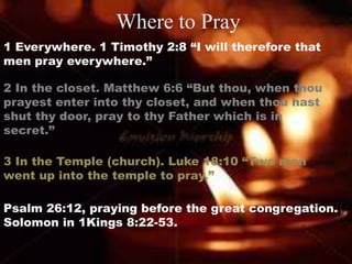 Where to Pray
1 Everywhere. 1 Timothy 2:8 “I will therefore that
men pray everywhere.”
2 In the closet. Matthew 6:6 “But thou, when thou
prayest enter into thy closet, and when thou hast
shut thy door, pray to thy Father which is in
secret.”
3 In the Temple (church). Luke 18:10 “Two men
went up into the temple to pray.”
Psalm 26:12, praying before the great congregation.
Solomon in 1Kings 8:22-53.
 