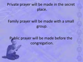 Private prayer will be made in the secret
place.
Family prayer will be made with a small
group.
Public prayer will be made before the
congregation.
 