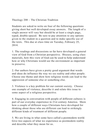 Theology 200 – The Christian Tradition
Students are asked to write on four of the following questions
giving short but well developed essay answers. The length of a
single answer will vary but should be at least a single page,
typed, double-spaced. Be sure to pay attention to any options
given to the student in a question and to make specific use of
the texts. This due at class time on Tuesday, February 25,
2014.
1. The readings and discussions so far have developed a general
view of God from a Christian perspective. Discuss, using class
materials, how this view of God can be used to help understand
how or why Christians would see the environment as important
to preserve.
2. Our authors have given a pretty good argument that words
and ideas do influence the way we see reality and other people.
Choose one theme and show how religious words can lead to the
oppression of someone else or something else.
3. Violence is a key problem for our current society. Choose
one example of violence, describe it and relate this issue to
some aspect of a religious perspective.
4. Engaging in conversation with people of different cultures is
part of our everyday experience in 21st century America. Show
how a couple of different ways Christians have developed for
thinking about those who are different can lead to strikingly
different kinds of treatment of different people.
5. We are living in what some have called a postmodern world.
Give two aspects of what we experience as postmodern reality
and describe what they mean for us.
 