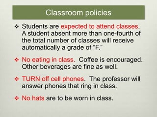 Classroom policiesStudents are expected to attend classes.  A student absent more than one-fourth of the total number of classes will receive automatically a grade of “F.” No eating in class.  Coffee is encouraged.  Other beverages are fine as well.TURN off cell phones.  The professor will answer phones that ring in class.No hats are to be worn in class.