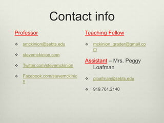 Contact infoProfessorsmckinion@sebts.edustevemckinion.comTwitter.com/stevemckinionFacebook.com/stevemckinionTeaching Fellowmckinion_grader@gmail.comAssistant – Mrs. Peggy Loafmanploafman@sebts.edu919.761.2140