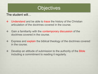 ObjectivesThe student will…Understand and be able to trace the history of the Christian articulation of the doctrines covered in the course.Gain a familiarity with the contemporary discussion of the doctrines covered in the course.Express and explain the biblical theology of the doctrines covered in the course.Develop an attitude of submission to the authority of the Bible including a commitment to reading it regularly. 